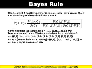 Bayes Rule
• Utk dua event A dan B yg mempartisi sample space, yaitu (A atau B) = S
dan event ketiga C ditentukan di atas A dan B
Contoh: Lempar sepasang dadu S = {(1,1) (1,2), …. (6,6)} 36
kemungkinan outcomes. Mis A ={jumlah dadu 9 atau lebih besar},
A = {(6,3),(5,4), (4,5), (3,6), (6,4), (5,5), (4,6), (6,5), (5,6), (6,6)}
B = Ac = {jumlah dadu 8 atau kurang} = {(1,1) , (1,2,) ….(6,2), …(2,6)} ---
cat P(A) = 10/36 dan P(B) = 26/36
Diunduh dari: telecom.ee.itb.ac.id/~hend/ET6043/ReviewProbstat.ppt ….. 27/7/2012
 