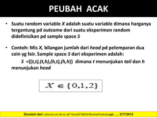 PEUBAH ACAK
• Suatu random variable X adalah suatu variable dimana harganya
tergantung pd outcome dari suatu eksperimen random
didefinisikan pd sample space S
• Contoh: Mis X, bilangan jumlah dari head pd pelemparan dua
coin yg fair. Sample space S dari eksperimen adalah:
S ={(t,t),(t,h),(h,t),(h,h)} dimana t menunjukan tail dan h
menunjukan head
Diunduh dari: telecom.ee.itb.ac.id/~hend/ET6043/ReviewProbstat.ppt ….. 27/7/2012
 
