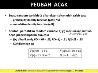 PEUBAH ACAK
• Suatu random variable X dikarakteristikan oleh salah satu:
– probability density function (pdf): f(x)
– cumulative density function (cdf):
• Contoh: perhatikan random variable X, yg merupakan jumlah
head pd pelemparan dua coin
– f(x) diberikan dg P{X = 0} = .25; P{X=1} = .5 ; P{X=2} = .25
– F(x) diberikan dg
Diunduh dari: telecom.ee.itb.ac.id/~hend/ET6043/ReviewProbstat.ppt ….. 27/7/2012
 