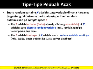 • Suatu random variable X adalah suatu variable dimana harganya
tergantung pd outcome dari suatu eksperimen random
didefinisikan pd sample space S
– Jika S adalah terbatas (finite) atau dp dihitung (countable)  X
adalah suatu discrete random variable (mis., jumlah head pd
pelemparan dua coin)
– Jika S adalah kontinyu  X adalah suatu random variable kontinyu
(mis., waktu antar queries ke suatu server database)
Tipe-Tipe Peubah Acak
Diunduh dari: telecom.ee.itb.ac.id/~hend/ET6043/ReviewProbstat.ppt ….. 27/7/2012
 