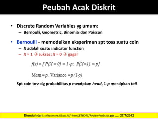 Peubah Acak Diskrit
• Discrete Random Variables yg umum:
– Bernoulli, Geometric, Binomial dan Poisson
• Bernoulli – memodelkan eksperimen spt toss suatu coin
– X adalah suatu indicator function
– X = 1  sukses; X = 0  gagal
Spt coin toss dg probabilitas p mendpkan head, 1-p mendpkan tail
Diunduh dari: telecom.ee.itb.ac.id/~hend/ET6043/ReviewProbstat.ppt ….. 27/7/2012
 
