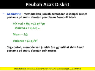 • Geometric – memodelkan jumlah percobaan X sampai sukses
pertama pd suatu deretan percobaan Bernoulli trials
P{X = x} = f(x) = (1-p)x-1p;
dimana x = 1,2,3, …
Mean = 1/p
Variance = (1-p)/p2
Sbg contoh, memodelkan jumlah tail yg terlihat sblm head
pertama pd suatu deretan coin tosses
Diunduh dari: telecom.ee.itb.ac.id/~hend/ET6043/ReviewProbstat.ppt ….. 27/7/2012
Peubah Acak Diskrit
 