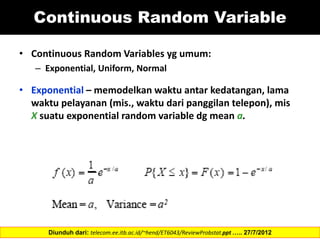 Continuous Random Variable
• Continuous Random Variables yg umum:
– Exponential, Uniform, Normal
• Exponential – memodelkan waktu antar kedatangan, lama
waktu pelayanan (mis., waktu dari panggilan telepon), mis
X suatu exponential random variable dg mean a.
Diunduh dari: telecom.ee.itb.ac.id/~hend/ET6043/ReviewProbstat.ppt ….. 27/7/2012
 
