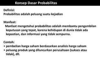 Konsep Dasar Probabilitas
Definisi:
Probabilitas adalah peluang suatu kejadian
Manfaat:
Manfaat mengetahui probabilitas adalah membantu pengambilan
keputusan yang tepat, karena kehidupan di dunia tidak ada
kepastian, dan informasi yang tidak sempurna.
Contoh:
• pembelian harga saham berdasarkan analisis harga saham
• peluang produk yang diluncurkan perusahaan (sukses atau
tidak), dll.
 
