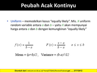 Peubah Acak Kontinyu
• Uniform – memodelkan kasus “equally likely”. Mis. X uniform
random variable antara a dan b – yaitu X akan mempunyai
harga antara a dan b dengan kemungkinan “equally likely”
Diunduh dari: telecom.ee.itb.ac.id/~hend/ET6043/ReviewProbstat.ppt ….. 27/7/2012
 