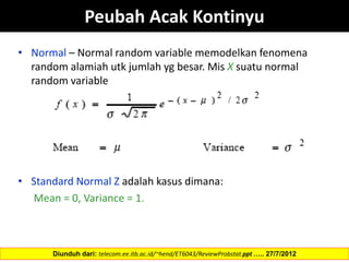 Peubah Acak Kontinyu
• Normal – Normal random variable memodelkan fenomena
random alamiah utk jumlah yg besar. Mis X suatu normal
random variable
• Standard Normal Z adalah kasus dimana:
Mean = 0, Variance = 1.
Diunduh dari: telecom.ee.itb.ac.id/~hend/ET6043/ReviewProbstat.ppt ….. 27/7/2012
 