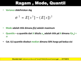 Ragam , Mode, Quantil
• Variance didefiniskan sbg
• Mode adalah titik dimana f(x) adalah maximum
• Quantile –  quantile dari X ditulis x adalah titik pd X dimana F(x) =

• Cat. 0,5 quantile disebut median dimana 50% harga pd kedua sisi
Diunduh dari: telecom.ee.itb.ac.id/~hend/ET6043/ReviewProbstat.ppt ….. 27/7/2012
 