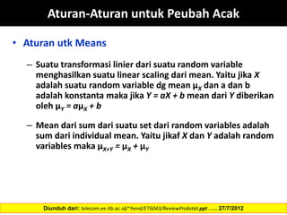 Aturan-Aturan untuk Peubah Acak
• Aturan utk Means
– Suatu transformasi linier dari suatu random variable
menghasilkan suatu linear scaling dari mean. Yaitu jika X
adalah suatu random variable dg mean µX dan a dan b
adalah konstanta maka jika Y = aX + b mean dari Y diberikan
oleh µY = aµX + b
– Mean dari sum dari suatu set dari random variables adalah
sum dari individual mean. Yaitu jikaf X dan Y adalah random
variables maka µX+Y = µX + µY
Diunduh dari: telecom.ee.itb.ac.id/~hend/ET6043/ReviewProbstat.ppt ….. 27/7/2012
 