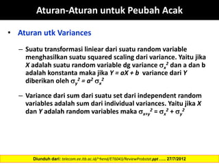 • Aturan utk Variances
– Suatu transformasi liniear dari suatu random variable
menghasilkan suatu squared scaling dari variance. Yaitu jika
X adalah suatu random variable dg variance x
2 dan a dan b
adalah konstanta maka jika Y = aX + b variance dari Y
diberikan oleh y
2 = a2 x
2
– Variance dari sum dari suatu set dari independent random
variables adalah sum dari individual variances. Yaitu jika X
dan Y adalah random variables maka x+y
2 = x
2 + y
2
Diunduh dari: telecom.ee.itb.ac.id/~hend/ET6043/ReviewProbstat.ppt ….. 27/7/2012
Aturan-Aturan untuk Peubah Acak
 