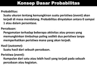 Konsep Dasar Probabilitas
Probabilitas:
Suatu ukuran tentang kemungkinan suatu peristiwa (event) akan
terjadi di masa mendatang. Probabilitas dinyatakan antara 0 sampai
1 atau dalam persentase.
Percobaan:
Pengamatan terhadap beberapa aktivitas atau proses yang
memungkinkan timbulnya paling sedikit dua peristiwa tanpa
memperhatikan peristiwa mana yang akan terjadi.
Hasil (outcome):
Suatu hasil dari sebuah percobaan.
Peristiwa (event):
Kumpulan dari satu atau lebih hasil yang terjadi pada sebuah
percobaan atau kegiatan.
 