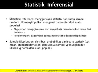 Statistik Inferensial
• Statistical Inference: menggunakan statistik dari suatu sampel
random utk menyimpulkan mengenai parameter dari suatu
populasi
– Sbg contoh menguji mean x dari sampel utk menyimpulkan mean dari
populasi µ
– Perlu mengerti bagaimana perubahan statistik dengan tiap sampel
• Sample Distribution: distribusi probabilitas dari suatu statistik (spt
mean, standard deviation) dari semua sampel yg mungkin dari
ukuran yg sama dari suatu populasi
Diunduh dari: telecom.ee.itb.ac.id/~hend/ET6043/ReviewProbstat.ppt ….. 27/7/2012
 