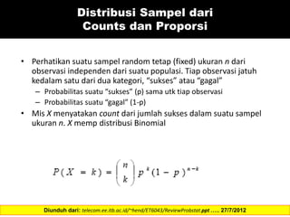 Distribusi Sampel dari
Counts dan Proporsi
• Perhatikan suatu sampel random tetap (fixed) ukuran n dari
observasi independen dari suatu populasi. Tiap observasi jatuh
kedalam satu dari dua kategori, “sukses” atau “gagal”
– Probabilitas suatu “sukses” (p) sama utk tiap observasi
– Probabilitas suatu “gagal” (1-p)
• Mis X menyatakan count dari jumlah sukses dalam suatu sampel
ukuran n. X memp distribusi Binomial
Diunduh dari: telecom.ee.itb.ac.id/~hend/ET6043/ReviewProbstat.ppt ….. 27/7/2012
 