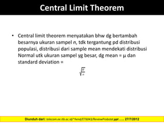 • Central limit theorem menyatakan bhw dg bertambah
besarnya ukuran sampel n, tdk tergantung pd distribusi
populasi, distribusi dari sample mean mendekati distribusi
Normal utk ukuran sampel yg besar, dg mean = µ dan
standard deviation =
Diunduh dari: telecom.ee.itb.ac.id/~hend/ET6043/ReviewProbstat.ppt ….. 27/7/2012
Central Limit Theorem
 