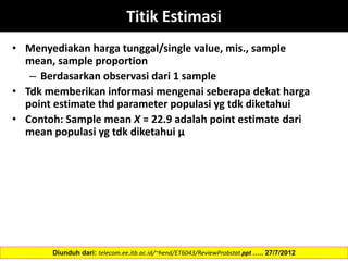 Titik Estimasi
• Menyediakan harga tunggal/single value, mis., sample
mean, sample proportion
– Berdasarkan observasi dari 1 sample
• Tdk memberikan informasi mengenai seberapa dekat harga
point estimate thd parameter populasi yg tdk diketahui
• Contoh: Sample mean X = 22.9 adalah point estimate dari
mean populasi yg tdk diketahui µ
Diunduh dari: telecom.ee.itb.ac.id/~hend/ET6043/ReviewProbstat.ppt ….. 27/7/2012
 