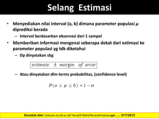 Selang Estimasi
• Menyediakan nilai interval (a, b) dimana parameter populasi µ
diprediksi berada
– Interval berdasarkan observasi dari 1 sampel
• Memberikan informasi mengenai seberapa dekat dari estimasi ke
parameter populasi yg tdk diketahui
– Dp dinyatakan sbg
– Atau dinyatakan dlm terms probabilitas, (confidence level)
Diunduh dari: telecom.ee.itb.ac.id/~hend/ET6043/ReviewProbstat.ppt ….. 27/7/2012
 