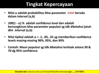 Tingkat Kepercayaan
• Nilai  adalah probabilitas bhw parameter tidak berada
dalam interval (a,b)
• 100(1 - ) % adalah confidence level dan adalah
kemungkinan bhw parameter populasi yg tdk diketahui jatuh
dlm interval (a,b)
• Nilai tipikal adalah  = .1, .05, .01 yg memberikan confidence
levels masing-masing 90%, 95%, dan 99%
• Contoh: Mean populasi yg tdk diketahui terletak antara 50 &
70 dg 95% confidence
Diunduh dari: telecom.ee.itb.ac.id/~hend/ET6043/ReviewProbstat.ppt ….. 27/7/2012
 