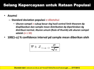 Selang Kepercayaan untuk Rataan Populasi
• Asumsi
– Standard deviation populasi  diketahui
• Ukuran sampel n cukup besar shg hasil central limit theorem dp
diaplikasikan dan sample mean distribution dp diperkirakan dg
distribusi normal. Aturan umum (Rule of thumb) utk ukuran sampel
adalah (n ≥ 30)
• 100(1-) % confidence interval pd sample mean diberikan oleh
Diunduh dari: telecom.ee.itb.ac.id/~hend/ET6043/ReviewProbstat.ppt ….. 27/7/2012
 