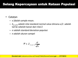 • Catatan
– x adalah sample mean.
– Z(1-/2) adalah nilai standard normal value dimana /2 adalah
tail ke sebelah kanan dari nilai Z
–  adalah standard deviation populasi
– n adalah ukuran sampel
Diunduh dari: telecom.ee.itb.ac.id/~hend/ET6043/ReviewProbstat.ppt ….. 27/7/2012
Selang Kepercayaan untuk Rataan Populasi
 