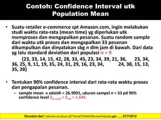 Contoh: Confidence Interval utk
Population Mean
• Suatu retailer e-commerce spt Amazon.com, ingin melakukan
studi waktu rata-rata (mean time) yg diperlukan utk
memproses dan mengapalkan pesanan. Suatu random sample
dari waktu utk proses dan mengapalkan 33 pesanan
dikumpulkan dan dinyatakan sbg n dlm jam di bawah. Dari data
yg lalu standard deviation dari populasi  = 9
{23, 33, 14, 15, 42, 28, 33, 45, 23, 34, 39, 21, 36, 23, 34,
36, 25, 9, 11, 19, 35, 24, 31, 29, 16, 23, 34, 24, 38, 15, 13,
35, 28}
• Tentukan 90% confidence interval dari rata-rata waktu proses
dan pengapalan pesanan.
– sample mean x adalah = 26.9091, ukuran sampel n = 33 pd 90%
confidence level Z(1-/2) = Z.95 = 1.645
Diunduh dari: telecom.ee.itb.ac.id/~hend/ET6043/ReviewProbstat.ppt ….. 27/7/2012
 