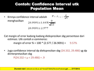 Contoh: Confidence Interval utk
Population Mean
• Krnnya confidence interval adalah
menghasilkan
Cat margin of error kadang-kadang diekspresikan sbg persentase dari
estimasi. Utk contoh e-commerce:
margin of error % = 100 * (2.577 / 26.9091) = 9.57%
• Juga confidence interval dp diekspresikan sbg (24.332, 29.486) yg dp
diinterpretasikan sbg
P(24.332 < µ < 29.486) = .9
Diunduh dari: telecom.ee.itb.ac.id/~hend/ET6043/ReviewProbstat.ppt ….. 27/7/2012
 