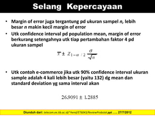 Selang Kepercayaan
• Margin of error juga tergantung pd ukuran sampel n, lebih
besar n makin kecil margin of error
• Utk confidence interval pd population mean, margin of error
berkurang setengahnya utk tiap pertambahan faktor 4 pd
ukuran sampel
• Utk contoh e-commerce jika utk 90% confidence interval ukuran
sample adalah 4 kali lebih besar (yaitu 132) dg mean dan
standard deviation yg sama interval akan
Diunduh dari: telecom.ee.itb.ac.id/~hend/ET6043/ReviewProbstat.ppt ….. 27/7/2012
 