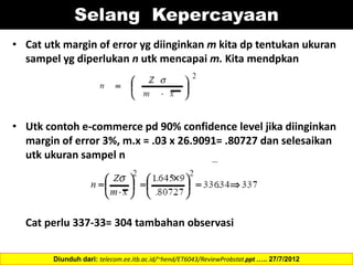 • Cat utk margin of error yg diinginkan m kita dp tentukan ukuran
sampel yg diperlukan n utk mencapai m. Kita mendpkan
• Utk contoh e-commerce pd 90% confidence level jika diinginkan
margin of error 3%, m.x = .03 x 26.9091= .80727 dan selesaikan
utk ukuran sampel n
Cat perlu 337-33= 304 tambahan observasi
Diunduh dari: telecom.ee.itb.ac.id/~hend/ET6043/ReviewProbstat.ppt ….. 27/7/2012
Selang Kepercayaan
 