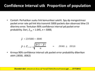 Confidence Interval utk Proportion of population
• Contoh: Perhatikan suatu link komunikasi satelit. Spy dp mengestimasi
packet error rate pd link kita transmit 5000 packets dan observasi bhw 23
diterima error. Tentukan 90% confidence interval pd packet error
probability. Dari, Z.95 = 1.645, n = 5000,
• Krnnya 90% confidence interval utk packet error probability diberikan
oleh (.0030, .0062)
Diunduh dari: telecom.ee.itb.ac.id/~hend/ET6043/ReviewProbstat.ppt ….. 27/7/2012
 