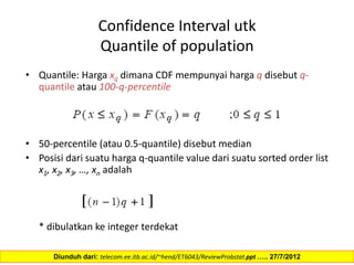 Confidence Interval utk
Quantile of population
• Quantile: Harga xq dimana CDF mempunyai harga q disebut q-
quantile atau 100-q-percentile
• 50-percentile (atau 0.5-quantile) disebut median
• Posisi dari suatu harga q-quantile value dari suatu sorted order list
x1, x2, x3, …, xn adalah
* dibulatkan ke integer terdekat
Diunduh dari: telecom.ee.itb.ac.id/~hend/ET6043/ReviewProbstat.ppt ….. 27/7/2012
 