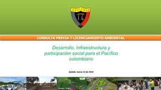 CONSULTA PREVIA Y LICENCIAMIENTO AMBIENTAL
Quibdó, marzo 14 de 2018
Desarrollo, Infraestructura y
participación social para el Pacífico
colombiano
 