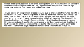 • Acerca de lo que sucedió en el Infierno, el Purgatorio y el Paraíso cuando los terrestres
vivientes tuvieron la primavera de 1300, supuestamente dijo Dante como testigo
ocular que visitó los tres reinos más allá de la tumba.
• Así, se colocó en una posición excepcional, ya que la entrada al otro mundo no está al
alcance de los vivos. “Habiendo pasado el camino de la vida a mitad de camino”, es
decir, a los 35 años, parecía estar en un denso bosque, se había perdido y habría
muerto “en el pecado”, pero su amada celestial Beatriz lo salvó. Ella descendió del
Imperio al primer círculo del Infierno, a Limbo, y le pidió al antiguo poeta romano
Virgilio, que estaba de duelo allí, que ayudara al perdido. La sombra de Virgilio dejó
las fronteras del infierno, se encontró con Dante y lo condujo. Salvarlo significaba
mostrarle la otra vida: déjelo sacar las conclusiones adecuadas de lo que vio.
 