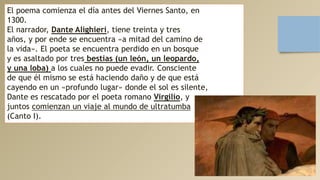 El poema comienza el día antes del Viernes Santo, en
1300.
El narrador, Dante Alighieri, tiene treinta y tres
años, y por ende se encuentra «a mitad del camino de
la vida». El poeta se encuentra perdido en un bosque
y es asaltado por tres bestias (un león, un leopardo,
y una loba) a los cuales no puede evadir. Consciente
de que él mismo se está haciendo daño y de que está
cayendo en un «profundo lugar» donde el sol es silente,
Dante es rescatado por el poeta romano Virgilio, y
juntos comienzan un viaje al mundo de ultratumba
(Canto I).
 