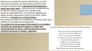 Dante pasa a través de la puerta del Infierno, la cual
tiene una inscripción, de cuya novena y última línea
procede la famosa frase «Abandone toda esperanza,
aquel que entre aquí». Antes de entrar completamente
al Infierno, Dante y su guía ven a aquellos que
nunca se comprometieron, las almas de aquellos que
jamás hicieron algo bueno o malo (entre ellos, Dante
reconoce a Celestino V o a Poncio Pilato;
Estas almas no están ni en el Infierno ni fuera de este, pero
residen en las orillas del río Aqueronte.
Su castigo es el de perseguir eternamente una bandera
mientras son atacados por abejas y avispas que
continuamente los pican, mientras gusanos y otros
insectos succionan su sangre y lágrimas.
 