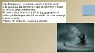 Tras franquear el «vestíbulo», Dante y Virgilio llegan
a la barca que les permitirá cruzar el Aqueronte y llegar
al Infierno propiamente dicho.
El que conduce la embarcación es Caronte, quien al
saber que Dante procede del mundo de los vivos, se niega
a dejarlo pasar.
Virgilio, sin embargo, lo obliga a acceder.
 