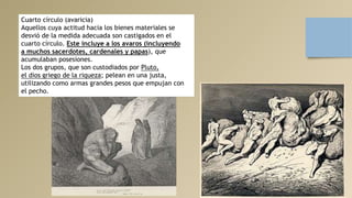 Cuarto círculo (avaricia)
Aquellos cuya actitud hacia los bienes materiales se
desvió de la medida adecuada son castigados en el
cuarto círculo. Este incluye a los avaros (incluyendo
a muchos sacerdotes, cardenales y papas), que
acumulaban posesiones.
Los dos grupos, que son custodiados por Pluto,
el dios griego de la riqueza; pelean en una justa,
utilizando como armas grandes pesos que empujan con
el pecho.
 