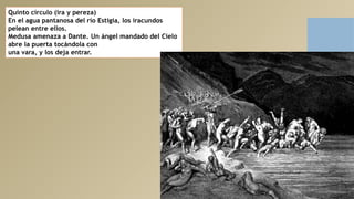 Quinto círculo (ira y pereza)
En el agua pantanosa del río Estigia, los iracundos
pelean entre ellos.
Medusa amenaza a Dante. Un ángel mandado del Cielo
abre la puerta tocándola con
una vara, y los deja entrar.
 
