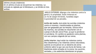 Sétimo círculo (violencia)
En el sétimo círculo se encuentran los violentos. La
entrada es vigilada por el Minotauro, y se divide en tres
anillos:
ANILLO EXTERIOR: Alberga a los violentos contra la
gente y la propiedad. Están inmersos en
un río de sangre hirviente, hundidos según
la gravedad de sus pecados.
Anillo del medio: Acá están los suicidas (violentos
contra sí mismos), transformados en plantas,
que son golpeadas por las Harpías. Únicos entre
los muertos, los suicidas no resucitarán con el
cuerpo el día del Juicio Final, ya que lo perdieron
al suicidarse. En cambio se quedarán como plantas,
con sus cuerpos colgando de sus ramas.
Anillo interior: Aquí están los violentos contra
Dios (blasfemos) y los violentos contra naturaleza;
quienes se encuetran en un desierto de arena
ardiente sobre la que cae una lluvia de llamas. Los
blasfemos están echados en la arena; los usureros,
sentados, y los sodomitas deambulan en grupos.
 