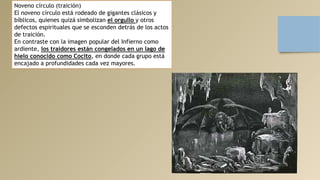 Noveno círculo (traición)
El noveno círculo está rodeado de gigantes clásicos y
bíblicos, quienes quizá simbolizan el orgullo y otros
defectos espirituales que se esconden detrás de los actos
de traición.
En contraste con la imagen popular del Infierno como
ardiente, los traidores están congelados en un lago de
hielo conocido como Cocito, en donde cada grupo está
encajado a profundidades cada vez mayores.
 