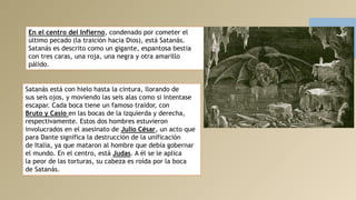 En el centro del Infierno, condenado por cometer el
último pecado (la traición hacia Dios), está Satanás.
Satanás es descrito como un gigante, espantosa bestia
con tres caras, una roja, una negra y otra amarillo
pálido.
Satanás está con hielo hasta la cintura, llorando de
sus seis ojos, y moviendo las seis alas como si intentase
escapar. Cada boca tiene un famoso traidor, con
Bruto y Casio en las bocas de la izquierda y derecha,
respectivamente. Estos dos hombres estuvieron
involucrados en el asesinato de Julio César, un acto que
para Dante significa la destrucción de la unificación
de Italia, ya que mataron al hombre que debía gobernar
el mundo. En el centro, está Judas. A él se le aplica
la peor de las torturas, su cabeza es roída por la boca
de Satanás.
 