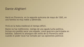Dante Alighieri
Nació en Florencia, en la segunda quincena de mayo de 1265, en
una familia no muy noble y adinerada.
Vivió en la Italia medieval el tiempo difícil.
Dante no fue indiferente, testigo de una aguda lucha política.
Incluso era posible sacar una espada: como guerrero participaba en
batallas. Saboreó la amargura del exilio de su Florencia natal
cuando el poder local fue tomado por sus oponentes políticos
 