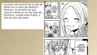 • La parte más esencial de la vida de
Dante fue su amor por Beatrice
Portinari. La primera vez que
conoció a Beatrice en una calle de
Florencia, cuando tenía 9 años, y
ella era aún más joven
 