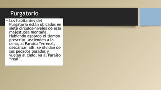 Purgatorio
• Los habitantes del
Purgatorio están ubicados en
siete círculos-niveles de esta
majestuosa montaña.
Habiendo agotado el tiempo
prescrito, ascienden a la
cima, al Paraíso Terrenal,
descansan allí, se olvidan de
sus pecados pasados y
vuelan al cielo, ya al Paraíso
“real”.
 
