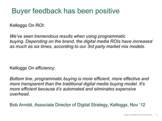 Buyer feedback has been positive
Kelloggs On ROI:

We’ve seen tremendous results when using programmatic
buying. Depending on the brand, the digital media ROIs have increased
as much as six times, according to our 3rd party market mix models.



Kelloggs On efficiency:

Bottom line, programmatic buying is more efficient, more effective and
more transparent than the traditional digital media buying model. It’s
more efficient because it’s automated and eliminates expensive
overhead.

Bob Arnold, Associate Director of Digital Strategy, Kelloggs, Nov ‘12

                                                         Google Confidential and Proprietary   11
 