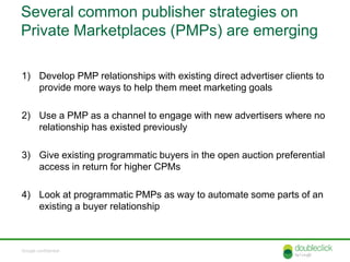 Several common publisher strategies on
Private Marketplaces (PMPs) are emerging

1) Develop PMP relationships with existing direct advertiser clients to
   provide more ways to help them meet marketing goals

2) Use a PMP as a channel to engage with new advertisers where no
   relationship has existed previously

3) Give existing programmatic buyers in the open auction preferential
   access in return for higher CPMs

4) Look at programmatic PMPs as way to automate some parts of an
   existing a buyer relationship



Google confidential
 