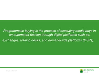 Programmatic buying is the process of executing media buys in
   an automated fashion through digital platforms such as:
exchanges, trading desks, and demand-side platforms (DSPs).


                  Fax Machines      Cutting & Pasting



  Google confidential
 