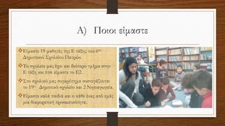 Α) Ποιοι είμαστε
Είμαστε 19 μαθητές της Ε τάξης του 6ου
Δημοτικού Σχολείου Πατρών.
Το σχολείο μας έχει και δεύτερο τμήμα στην
Ε τάξη και έτσι είμαστε το Ε2.
Στο σχολικό μας συγκρότημα συστεγάζονται
το 19ο Δημοτικό σχολείο και 2 Νηπιαγωγεία.
Είμαστε καλά παιδιά και ο κάθε ένας από εμάς
μια διαφορετική προσωπικότητα.
 