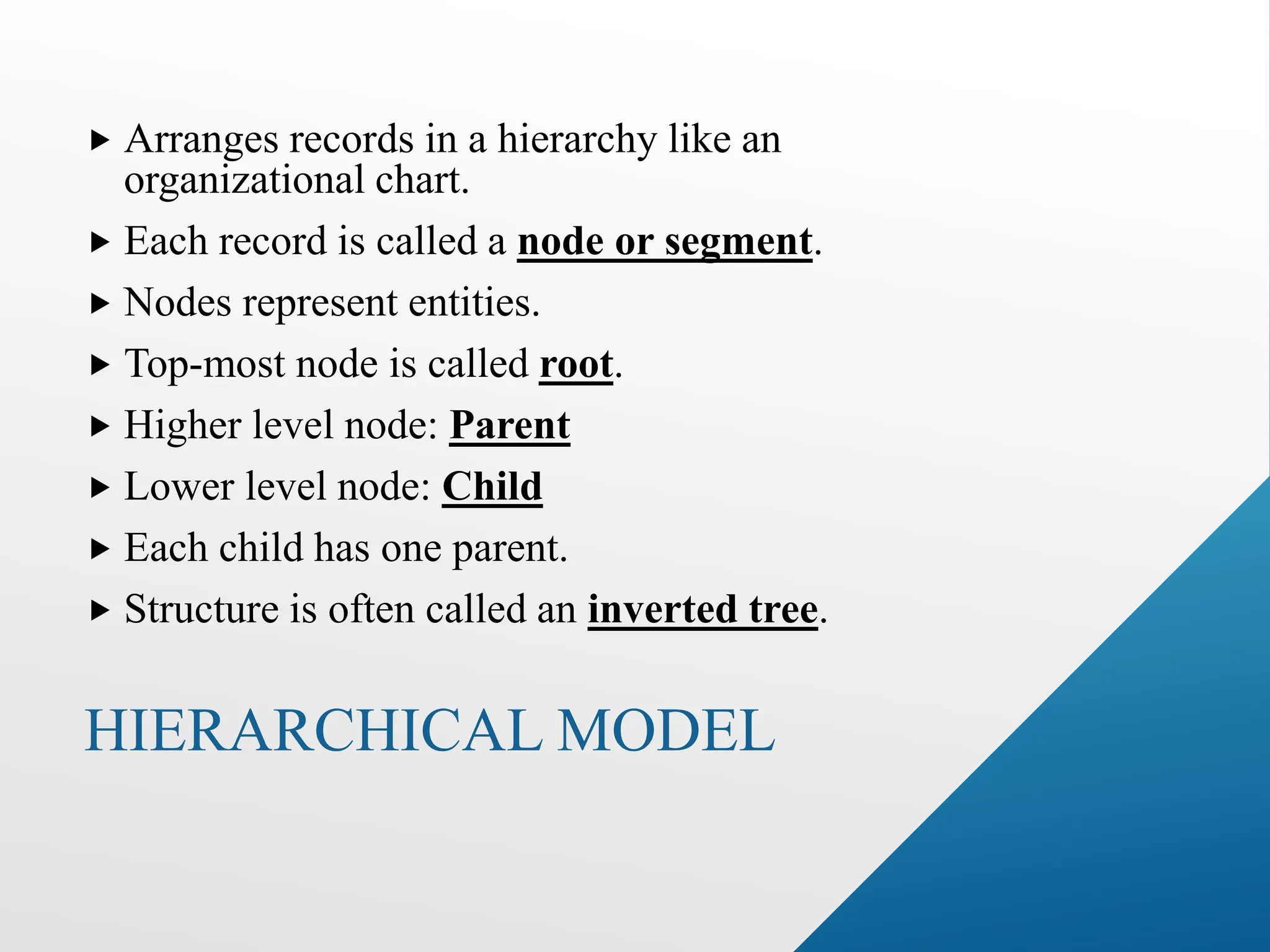 HIERARCHICAL MODEL
 Arranges records in a hierarchy like an
organizational chart.
 Each record is called a node or segment.
 Nodes represent entities.
 Top-most node is called root.
 Higher level node: Parent
 Lower level node: Child
 Each child has one parent.
 Structure is often called an inverted tree.
 