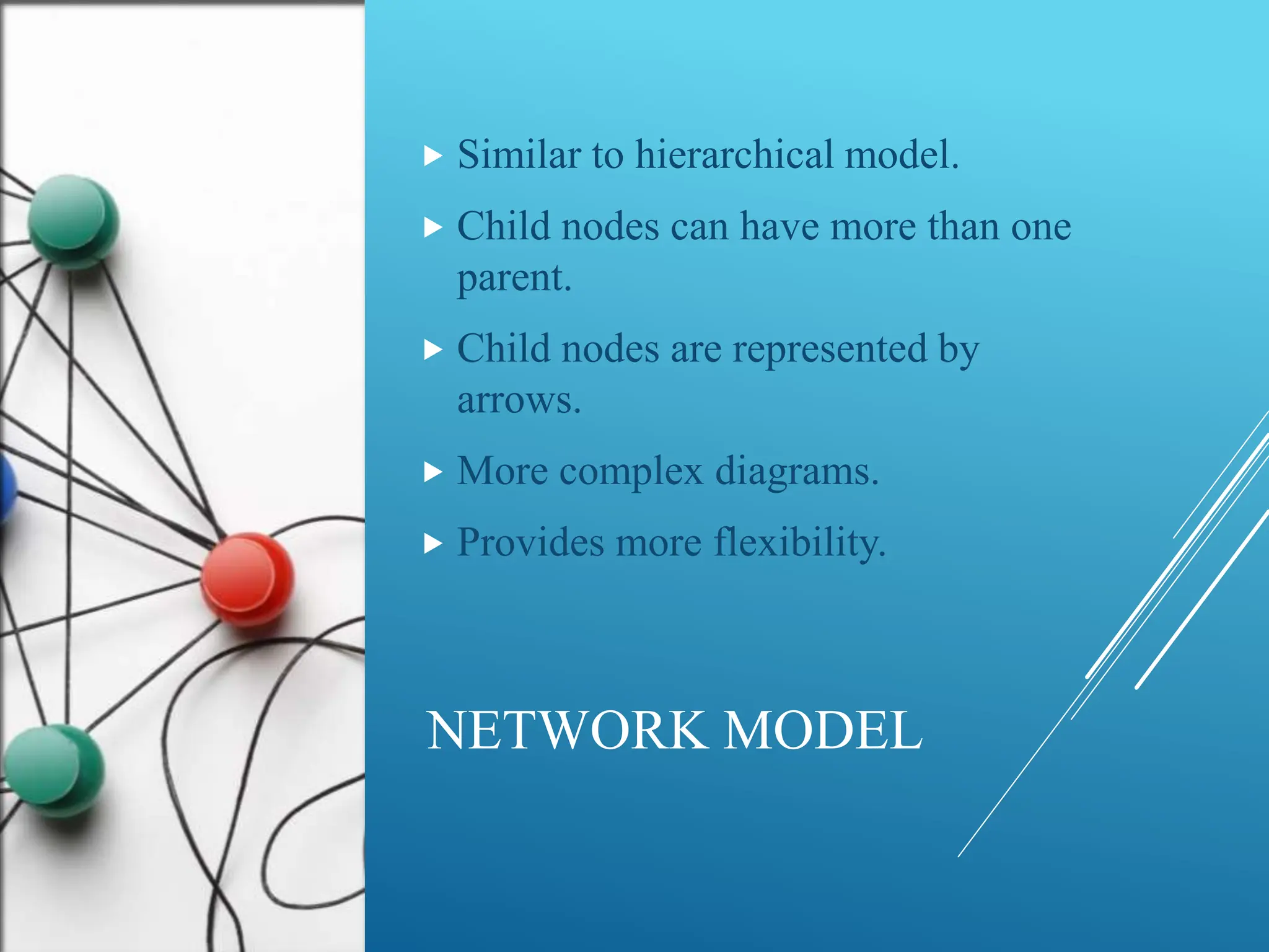NETWORK MODEL
 Similar to hierarchical model.
 Child nodes can have more than one
parent.
 Child nodes are represented by
arrows.
 More complex diagrams.
 Provides more flexibility.
 