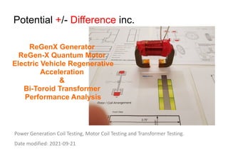 Potential +/- Difference inc.
Power Generation Coil Testing, Motor Coil Testing and Transformer Testing.
Date modified: 2021-09-21
ReGenX Generator
ReGen-X Quantum Motor
Electric Vehicle Regenerative
Acceleration
&
Bi-Toroid Transformer
Performance Analysis
 