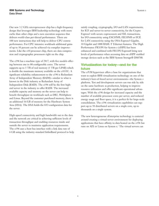IBM Systems and Technology                                                                                                  System z
Data Sheet




Our new 5.2 GHz microprocessor chip has a high-frequency             satisfy coupling, cryptography, I/O and LAN requirements;
design that leverages IBM leadership technology with more            for ICF and server-to-server connectivity, for the Crypto
cache than other chips and a new execution sequence that             Express3 with secure coprocessors and SSL transactions,
delivers world-class per-thread performance. There are               for I/O connectivity using ESCON®, FICON® or FCP,
100 new instructions that will help to deliver CPU-centric           for LAN connectivity using the OSA-Express3 Gigabit,
performance. For CPU intensive workloads additional gains            10 Gigabit and 1000 BASE-T Ethernet features. The High
of up to 30 percent can be achieved via compiler improve-            Performance FICON for System z (zHPF) has been
ments. Like the z10 processor chip, there are data compres-          enhanced and combined with FICON Express8 bring new
sion and cryptographic processors right on the chip.                 levels of performance when accessing data on zHPF enabled
                                                                     storage devices such as the IBM System Storage® DS8700.
The z196 has a machine type of 2817, with ﬁve models offer-
ing between one to 80 conﬁgurable cores. The server                  Virtualization for today—and for the
supports up to 3 TB of real memory (1 TB per LPAR) which             future
is double the maximum memory available on the z10 EC. A              The z/VM hypervisor offers a base for organizations that
signiﬁcant reliability enhancement to the z196 is Redundant          want to exploit IBM virtualization technology on one of the
Array of Independent Memory (RAIM)—similar to what is                industry’s best-of-breed server environments—the System z
known in the Disk industry as Redundant Array of                     platform. Test and development servers can run side by side
Independent Disk (RAID). The z196 will be the ﬁrst high-             on the same hardware as production, helping to improve
end server in the industry to offer RAIM. The increased              resource utilization and offer signiﬁcant operational advan-
available capacity and memory on the server can help to              tages. With the z196 design for increased capacity and the
beneﬁt throughput on workloads such as DB2, WebSphere                number of available processor cores per server, and reduced
and Linux. Beyond the customer purchased memory, there is            energy usage and ﬂoor space, it is a perfect ﬁt for large-scale
an additional 16 GB of memory for the Hardware System                consolidation. The z196 virtualization capabilities can sup-
Area (HSA). The HSA holds the I/O conﬁguration data for              port up to 50 distributed servers on a single core, up to
the server.                                                          thousands on a single system.

High-speed connectivity and high bandwidth out to the data           The new heterogeneous zEnterprise technology is centered
and the network are critical in achieving sufficient levels of       around creating a virtual server environment for deploying
transaction throughput and enabling resources inside and             applications that have affinity to data hosted on the z196 but
outside the server to maximize application requirements.             runs on AIX or Linux on System x.1 The virtual servers can
The z196 uses a host bus interface with a link data rate of
6 GB using the industry-standard InﬁniBand protocol to help




                                                                 4
 