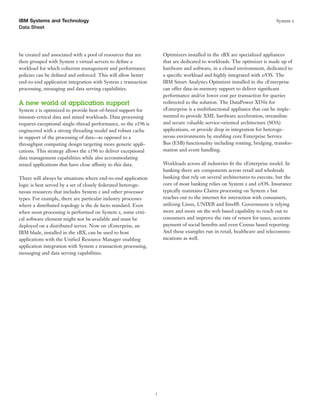 IBM Systems and Technology                                                                                                 System z
Data Sheet




be created and associated with a pool of resources that are          Optimizers installed in the zBX are specialized appliances
then grouped with System z virtual servers to deﬁne a                that are dedicated to workloads. The optimizer is made up of
workload for which coherent management and performance               hardware and software, in a closed environment, dedicated to
policies can be deﬁned and enforced. This will allow better          a speciﬁc workload and highly integrated with z/OS. The
end-to-end application integration with System z transaction         IBM Smart Analytics Optimizer installed in the zEnterprise
processing, messaging and data serving capabilities.                 can offer data-in-memory support to deliver signiﬁcant
                                                                     performance and/or lower cost per transaction for queries
A new world of application support                                   redirected to the solution. The DataPower XI50z for
System z is optimized to provide best-of-breed support for           zEnterprise is a multifunctional appliance that can be imple-
mission-critical data and mixed workloads. Data processing           mented to provide XML hardware acceleration, streamline
requires exceptional single-thread performance, so the z196 is       and secure valuable service-oriented architecture (SOA)
engineered with a strong threading model and robust cache            applications, or provide drop in integration for heteroge-
in support of the processing of data—as opposed to a                 neous environments by enabling core Enterprise Service
throughput computing design targeting more generic appli-            Bus (ESB) functionality including routing, bridging, transfor-
cations. This strategy allows the z196 to deliver exceptional        mation and event handling.
data management capabilities while also accommodating
mixed applications that have close affinity to this data.            Workloads across all industries ﬁt the zEnterprise model. In
                                                                     banking there are components across retail and wholesale
There will always be situations where end-to-end application         banking that rely on several architectures to execute, but the
logic is best served by a set of closely federated heteroge-         core of most banking relies on System z and z/OS. Insurance
neous resources that includes System z and other processor           typically maintains Claims processing on System z but
types. For example, there are particular industry processes          reaches out to the internet for interaction with consumers,
where a distributed topology is the de facto standard. Even          utilizing Linux, UNIX® and Intel®. Government is relying
when most processing is performed on System z, some criti-           more and more on the web based capability to reach out to
cal software element might not be available and must be              consumers and improve the rate of return for taxes, accurate
deployed on a distributed server. Now on zEnterprise, an             payment of social beneﬁts and even Census based reporting.
IBM blade, installed in the zBX, can be used to host                 And these examples run in retail, healthcare and telecommu-
applications with the Uniﬁed Resource Manager enabling               nications as well.
application integration with System z transaction processing,
messaging and data serving capabilities.




                                                                 5
 